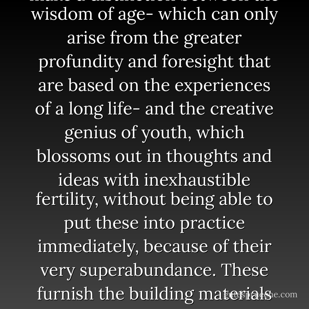 I am firmly convinced to-day that, generally speaking, it is in youth that men lay the essential groundwork of their creative thought, wherever that creative thought exists. I make a distinction between the wisdom of age- which can only arise from the greater profundity and foresight that are based on the experiences of a long life- and the creative genius of youth, which blossoms out in thoughts and ideas with inexhaustible fertility, without being able to put these into practice immediately, because of their very superabundance. These furnish the building materials and plans for the future; and it is from them that age takes the stones and builds the edifice, unless the so-called wisdom of the years may have smothered the creative genius of youth. - Adolf Hitler