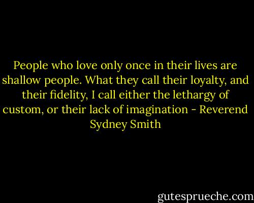 People who love only once in their lives are shallow people. What they call their loyalty, and their fidelity, I call either the lethargy of custom, or their lack of imagination - Reverend Sydney Smith