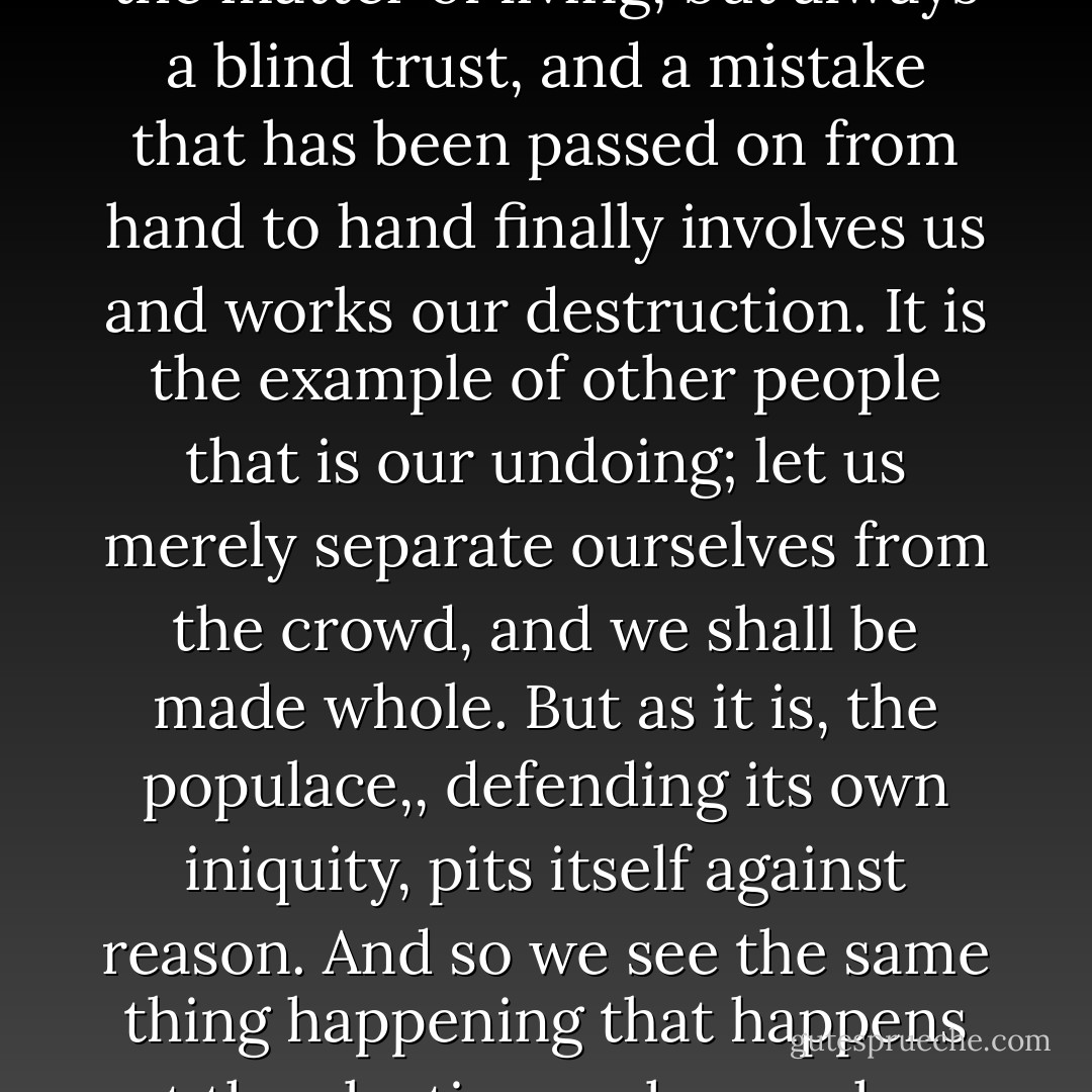 For it is dangerous to attach one's self to the crowd in front, and so long as each one of us is more willing to trust another than to judge for himself, we never show any judgement in the matter of living, but always a blind trust, and a mistake that has been passed on from hand to hand finally involves us and works our destruction. It is the example of other people that is our undoing; let us merely separate ourselves from the crowd, and we shall be made whole. But as it is, the populace,, defending its own iniquity, pits itself against reason. And so we see the same thing happening that happens at the elections, where, when the fickle breeze of popular favour has shifted, the very same persons who chose the praetors wonder that those praetors were chosen. - Seneca