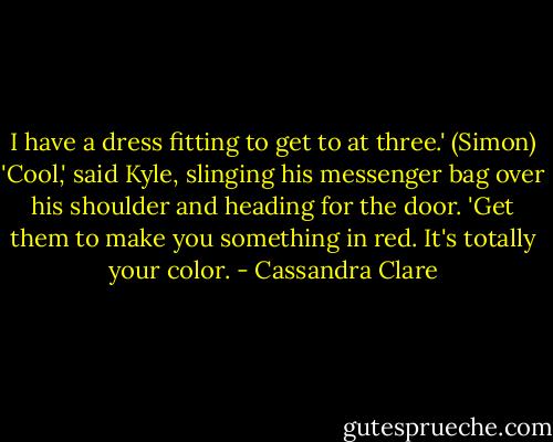 I have a dress fitting to get to at three.' (Simon)<br />'Cool,' said Kyle, slinging his messenger bag over his shoulder and heading for the door. 'Get them to make you something in red. It's totally your color. - Cassandra Clare
