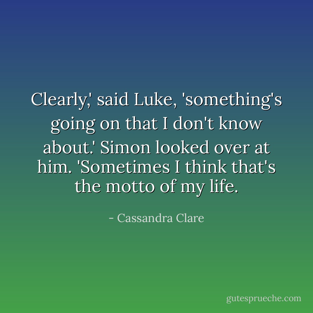 Clearly,' said Luke, 'something's going on that I don't know about.'<br />Simon looked over at him. 'Sometimes I think that's the motto of my life. - Cassandra Clare