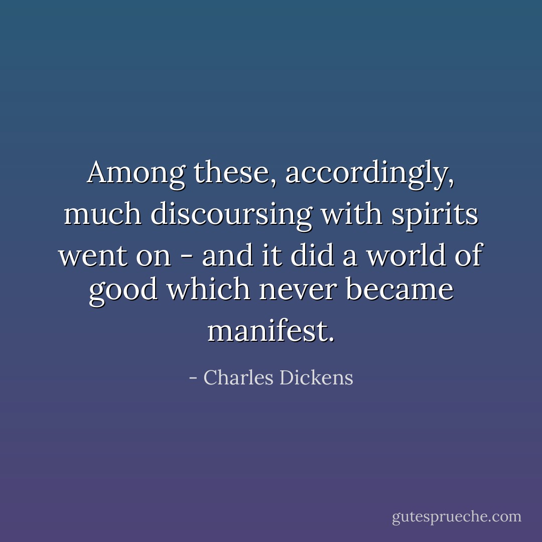 Among these, accordingly, much discoursing with spirits went on - and it did a world of good which never became manifest. - Charles Dickens
