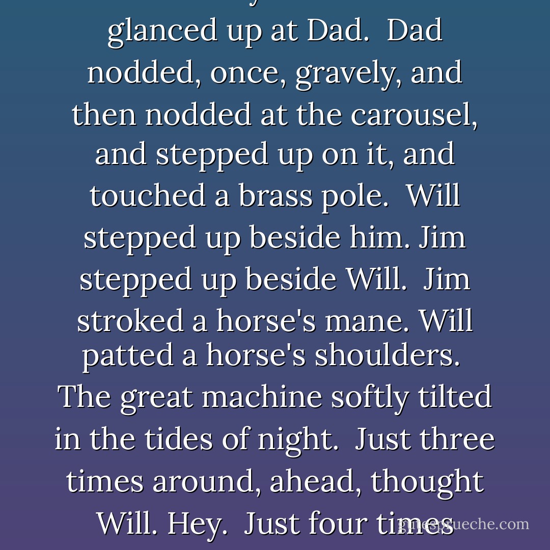 Dad, will they ever come back?"<br /><br />"No. And yes." Dad tucked away his harmonica. "No not them. But yes, other people like them. Not in a carnival. God knows what shape they'll come in next. But sunrise, noon, or at the latest, sunset tomorrow they'll show. They're on the road."<br /><br />"Oh, no," said Will.<br /><br />"Oh, yes, said Dad. "We got to watch out the rest of our lives. The fight's just begun."<br /><br />They moved around the carousel slowly.<br /><br />"What will they look like? How will we know them?"<br /><br />"Why," said Dad, quietly, "maybe they're already here."<br /><br />Both boys looked around swiftly.<br /><br />But there was only the meadow, the machine, and themselves.<br /><br />Will looked at Jim, at his father, and then down at his own body and hands. He glanced up at Dad.<br /><br />Dad nodded, once, gravely, and then nodded at the carousel, and stepped up on it, and touched a brass pole.<br /><br />Will stepped up beside him. Jim stepped up beside Will.<br /><br />Jim stroked a horse's mane. Will patted a horse's shoulders.<br /><br />The great machine softly tilted in the tides of night.<br /><br />Just three times around, ahead, thought Will. Hey.<br /><br />Just four times around, ahead, thought Jim. Boy.<br /><br />Just ten times around, back, thought Charles Halloway. Lord.<br /><br />Each read the thoughts in the other's eyes.<br /><br />How easy, thought Will.<br /><br />Just this once, thought Jim.<br /><br />But then, thought Charles Halloway, once you start, you'd always come back. One more ride and one more ride. And, after awhile, you'd offer rides to friends, and more friends until finally...<br /><br />The thought hit them all in the same quiet moment.<br /><br />...finally you wind up owner of the carousel, keeper of the freaks...<br /><br />proprietor for some small part of eternity of the traveling dark carnival shows....<br /><br />Maybe, said their eyes, they're already here. - Ray Bradbury
