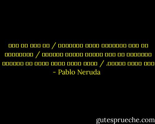 لا أحد سيستعيد قلبي المفقود / من بين كل تلك الجذور، من وهج الشمس النضر المرير / المتناسل على صفحة الماء. / هناك يعيش الظل الذي لا يتبعني - Pablo Neruda