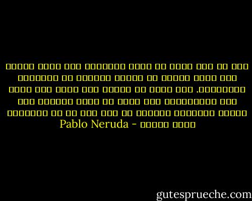 ميت هو ذاك الذي لا يقلب الطاولة ولا يسمح لنفسه ولو لمرة واحدة في حياته بالهرب من النصائح المنطقية. ذاك الذي لا يسافر ولا يقرأ ولا يصغي الى الموسيقى، ذاك الذي لا يقبل مساعدة احد ويمضي نهاراته متذمرا من سوء حظه أو من استمرار هطول المطر - Pablo Neruda