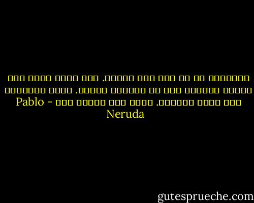 الحقيقة هي ان ليس ثمة حقيقة. لقد متّ، وهذا أمر يعرفه الجميع رغم ان الجميع يخفيه. ماتت الحقيقة ولم تتلق أزهارا. ماتت ولم يبكها احد - Pablo Neruda
