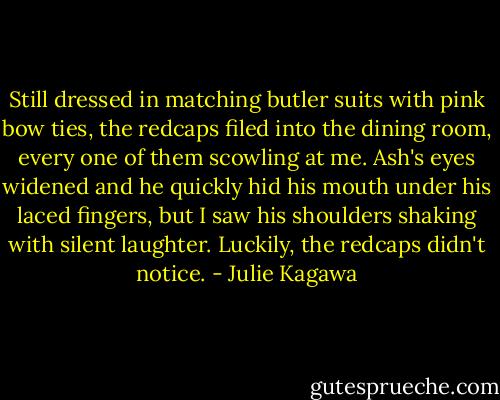 Still dressed in matching butler suits with pink bow ties, the redcaps filed into the dining room, every one of them scowling at me. Ash's eyes widened and he quickly hid his mouth under his laced fingers, but I saw his shoulders shaking with silent laughter.<br />Luckily, the redcaps didn't notice. - Julie Kagawa