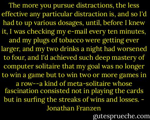 The more you pursue distractions, the less effective any particular distraction is, and so I'd had to up various dosages, until, before I knew it, I was checking my e-mail every ten minutes, and my plugs of tobacco were getting ever larger, and my two drinks a night had worsened to four, and I'd achieved such deep mastery of computer solitaire that my goal was no longer to win a game but to win two or more games in a row--a kind of meta-solitaire whose fascination consisted not in playing the cards but in surfing the streaks of wins and losses. - Jonathan Franzen