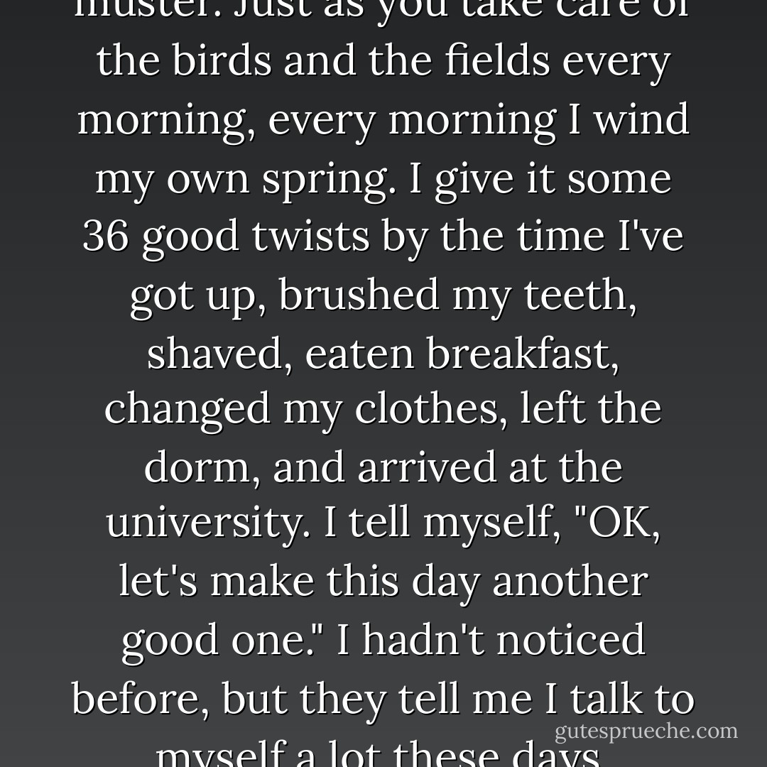 I miss you terribly sometimes, but in general I go on living with all the energy I can muster. Just as you take care of the birds and the fields every morning, every morning I wind my own spring. I give it some 36 good twists by the time I've got up, brushed my teeth, shaved, eaten breakfast, changed my clothes, left the dorm, and arrived at the university. I tell myself, "OK, let's make this day another good one." I hadn't noticed before, but they tell me I talk to myself a lot these days. Probably mumbling to myself while I wind my spring. - Haruki Murakami