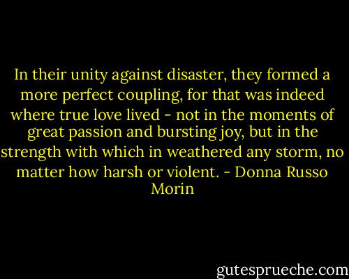 In their unity against disaster, they formed a more perfect coupling, for that was indeed where true love lived - not in the moments of great passion and bursting joy, but in the strength with which in weathered any storm, no matter how harsh or violent. - Donna Russo Morin