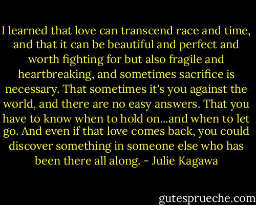 I learned that love can transcend race and time, and that it can be beautiful and perfect and worth fighting for but also fragile and heartbreaking, and sometimes sacrifice is necessary. That sometimes it's you against the world, and there are no easy answers. That you have to know when to hold on...and when to let go. And even if that love comes back, you could discover something in someone else who has been there all along. - Julie Kagawa