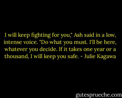 I will keep fighting for you," Ash said in a low, intense voice. "Do what you must. I'll be here, whatever you decide. If it takes one year or a thousand, I will keep you safe. - Julie Kagawa