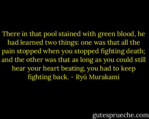 There in that pool stained with green blood, he had learned two things: one was that all the pain stopped when you stopped fighting death; and the other was that as long as you could still hear your heart beating, you had to keep fighting back. - Ryū Murakami