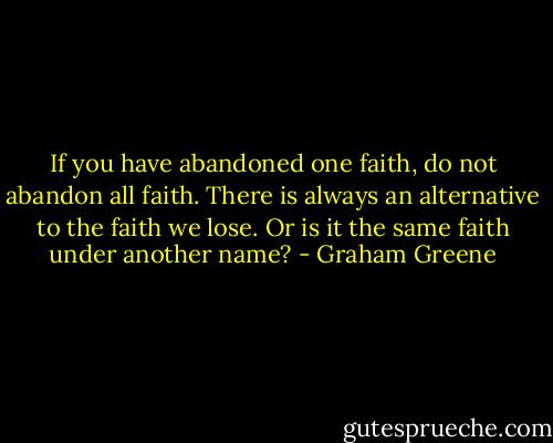 If you have abandoned one faith, do not abandon all faith. There is always an alternative to the faith we lose. Or is it the same faith under another name? - Graham Greene