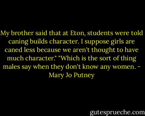 My brother said that at Eton, students were told caning builds character. I suppose girls are caned less because we aren't thought to have much character."<br />"Which is the sort of thing males say when they don't know any women. - Mary Jo Putney