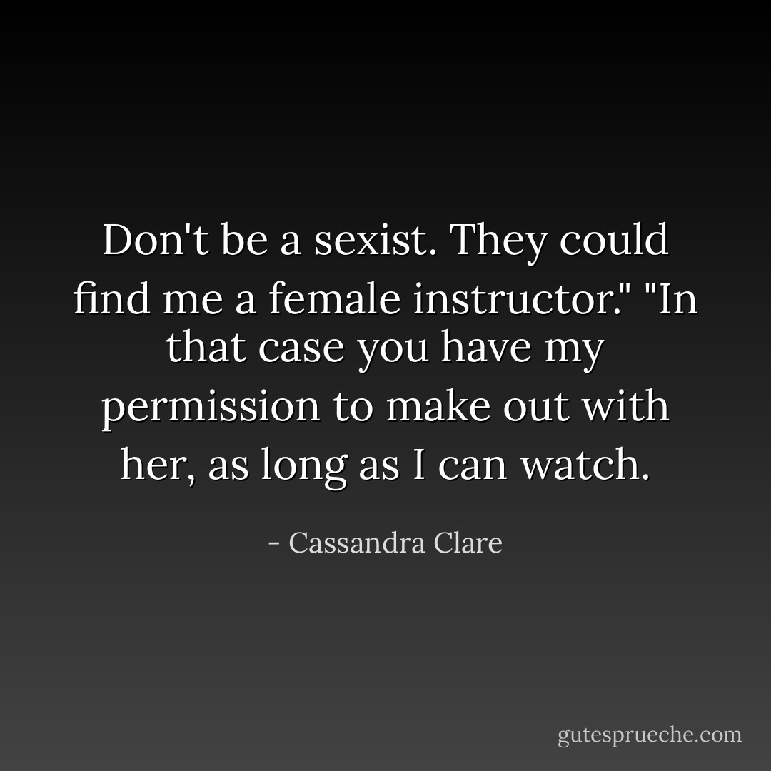 Don't be a sexist. They could find me a female instructor."<br />"In that case you have my permission to make out with her, as long as I can watch. - Cassandra Clare