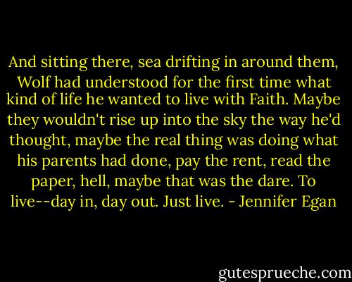 And sitting there, sea drifting in around them, Wolf had understood for the first time what kind of life he wanted to live with Faith. Maybe they wouldn't rise up into the sky the way he'd thought, maybe the real thing was doing what his parents had done, pay the rent, read the paper, hell, maybe that was the dare. To live--day in, day out. Just live. - Jennifer Egan