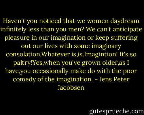 Haven't you noticed that we women daydream infinitely less than you men? We can't anticipate pleasure in our imagination or keep suffering out our lives with some imaginary consolation.Whatever is,is.Imagintion! It's so paltry!Yes,when you've grown older,as I have,you occasionally make do with the poor comedy of the imagination. - Jens Peter Jacobsen