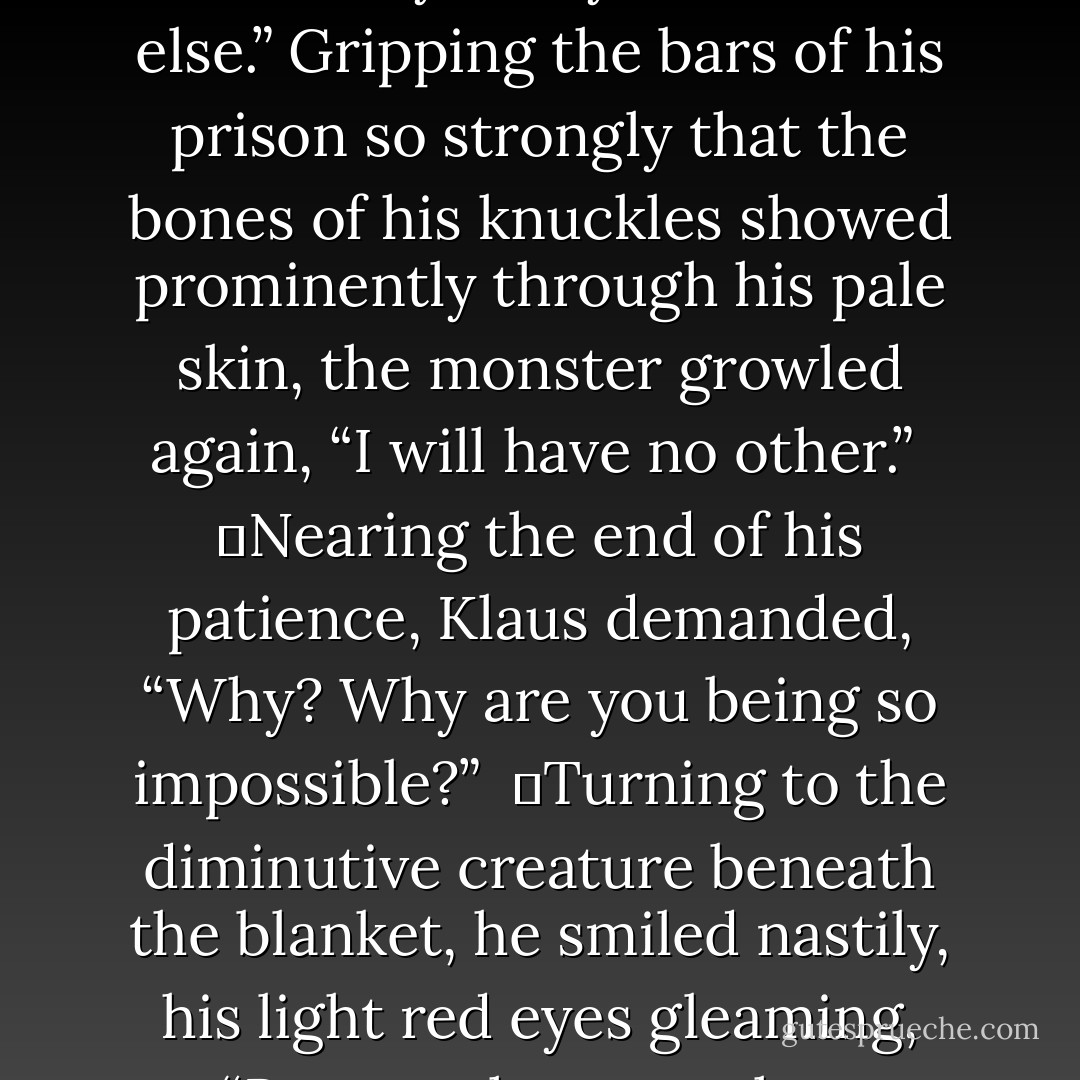 Do not be so ridiculous, I can more easily find you someone else.” Gripping the bars of his prison so strongly that the bones of his knuckles showed prominently through his pale skin, the monster growled again, “I will have no other.” <br />	Nearing the end of his patience, Klaus demanded, “Why? Why are you being so impossible?” <br />	Turning to the diminutive creature beneath the blanket, he smiled nastily, his light red eyes gleaming, “Because he wants her. - Gwenn Wright