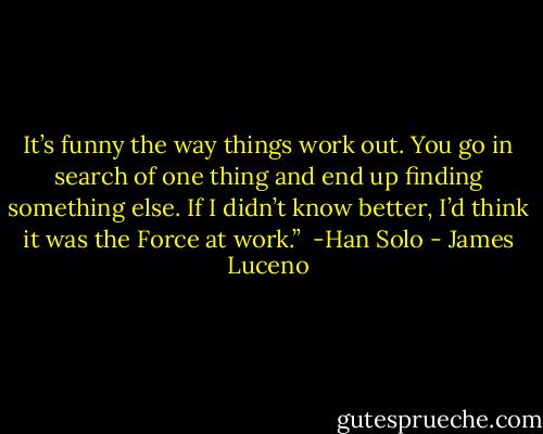 It’s funny the way things work out. You go in search of one thing and end up finding something else. If I didn’t know better, I’d think it was the Force at work.” <br />-Han Solo - James Luceno