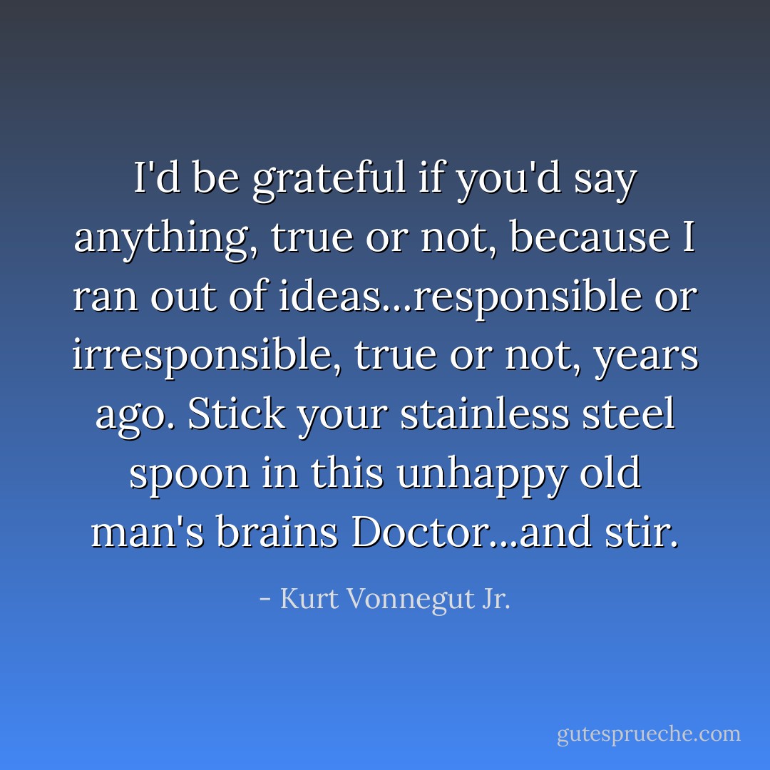 I'd be grateful if you'd say anything, true or not, because I ran out of ideas...responsible or irresponsible, true or not, years ago. Stick your stainless steel spoon in this unhappy old man's brains Doctor...and stir. - Kurt Vonnegut Jr.