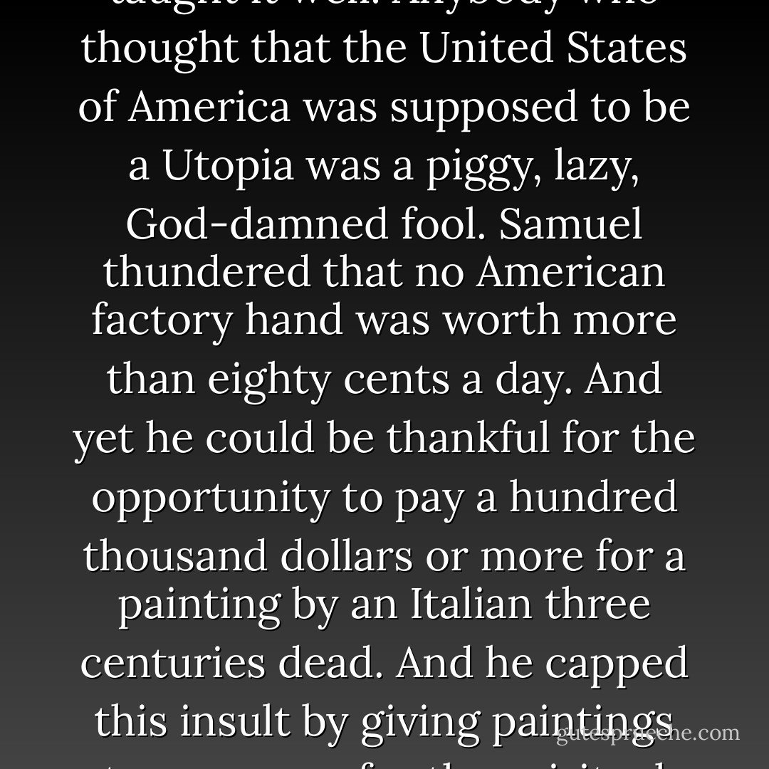 And Samuel bought newspapers, and preachers, too. He gave them this simple lesson to teach, and they taught it well: Anybody who thought that the United States of America was supposed to be a Utopia was a piggy, lazy, God-damned fool. Samuel thundered that no American factory hand was worth more than eighty cents a day. And yet he could be thankful for the opportunity to pay a hundred thousand dollars or more for a painting by an Italian three centuries dead. And he capped this insult by giving paintings to museums for the spiritual elevation of the poor. The museums were closed on Sundays. - Kurt Vonnegut Jr.