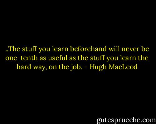 ..The stuff you learn beforehand will never be one-tenth as useful as the stuff you learn the hard way, on the job. - Hugh MacLeod