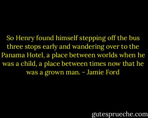 So Henry found himself stepping off the bus three stops early and wandering over to the Panama Hotel, a place between worlds when he was a child, a place between times now that he was a grown man. - Jamie Ford