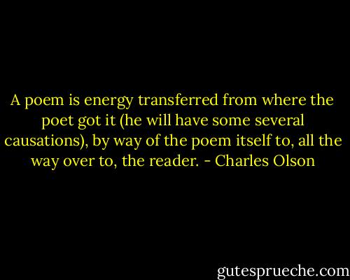 A poem is energy transferred from where the poet got it (he will have some several causations), by way of the poem itself to, all the way over to, the reader. - Charles Olson