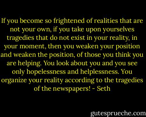 If you become so frightened of realities that are not your own, if you take upon yourselves tragedies that do not exist in your reality, in your moment, then you weaken your position and weaken the position, of those you think you are helping. You look about you and you see only hopelessness and helplessness. You organize your reality according to the tragedies of the newspapers! - Seth
