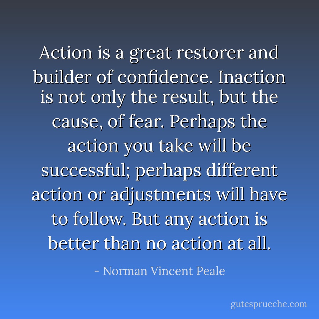 Action is a great restorer and builder of confidence. Inaction is not only the result, but the cause, of fear. Perhaps the action you take will be successful; perhaps different action or adjustments will have to follow. But any action is better than no action at all. - Norman Vincent Peale