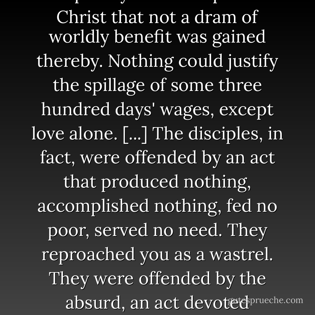 For what was your gesture? An act of pure love for Jesus particularly. It was an act so completely focused upon the Christ that not a dram of worldly benefit was gained thereby. Nothing could justify the spillage of some three hundred days' wages, except love alone. [...] The disciples, in fact, were offended by an act that produced nothing, accomplished nothing, fed no poor, served no need. They reproached you as a wastrel. They were offended by the absurd, an act devoted absolutely to love, to love alone. But Jesus called it 'beautiful. - Walter Wangerin Jr.