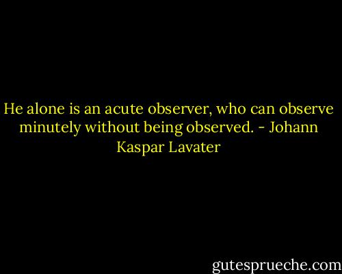He alone is an acute observer, who can observe minutely without being observed. - Johann Kaspar Lavater