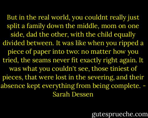 But in the real world, you couldnt really just split a family down the middle, mom on one side, dad the other, with the child equally divided between. It was like when you ripped a piece of paper into two: no matter how you tried, the seams never fit exactly right again. It was what you couldn't see, those tiniest of pieces, that were lost in the severing, and their absence kept everything from being complete. - Sarah Dessen