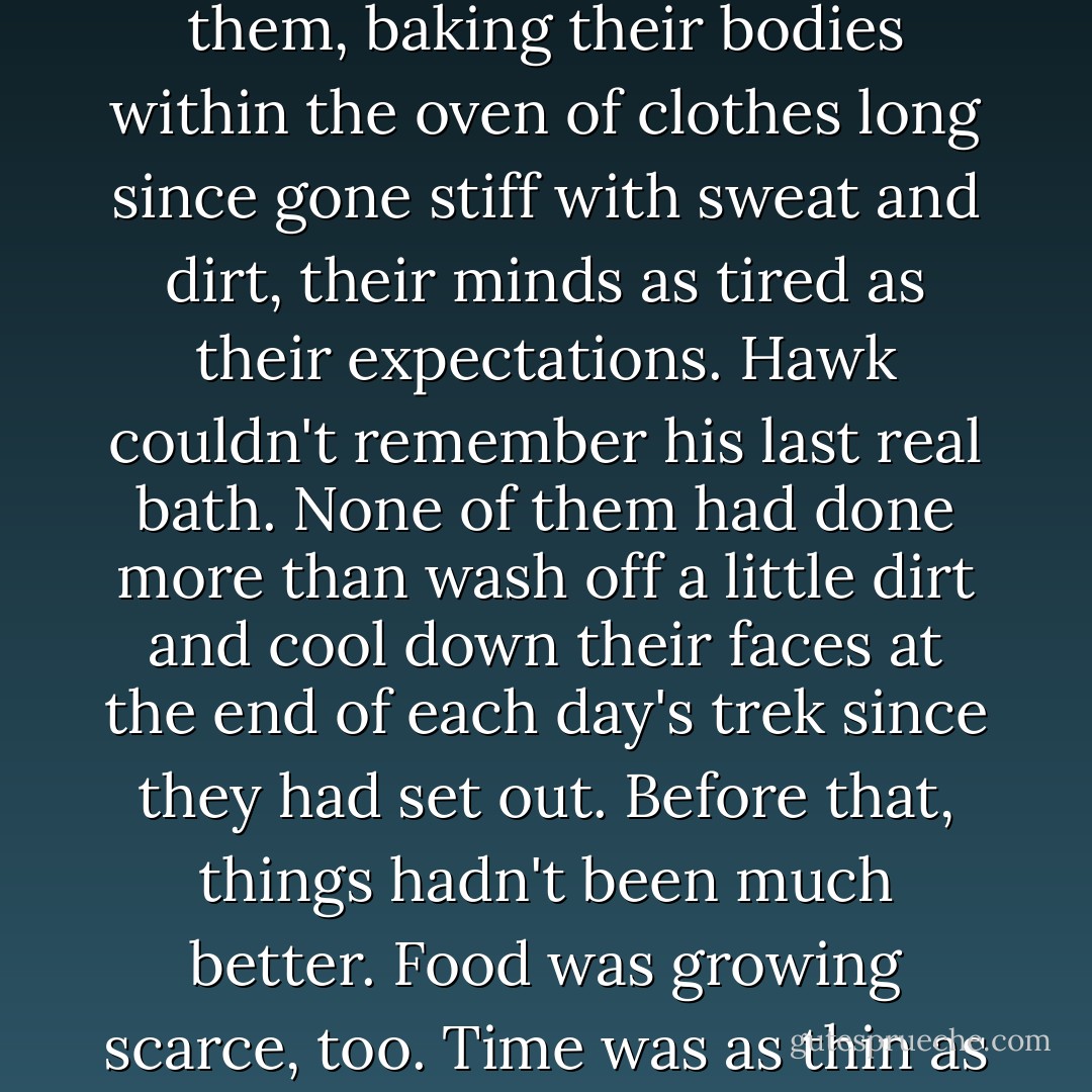 No one said anything. The midday heat beat down on them, baking their bodies within the oven of clothes long since gone stiff with sweat and dirt, their minds as tired as their expectations. Hawk couldn't remember his last real bath. None of them had done more than wash off a little dirt and cool down their faces at the end of each day's trek since they had set out. Before that, things hadn't been much better. Food was growing scarce, too. Time was as thin as hope. - Terry Brooks