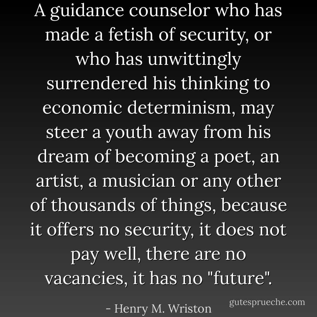 A guidance counselor who has made a fetish of security, or who has unwittingly surrendered his thinking to economic determinism, may steer a youth away from his dream of becoming a poet, an artist, a musician or any other of thousands of things, because it offers no security, it does not pay well, there are no vacancies, it has no "future". - Henry M. Wriston