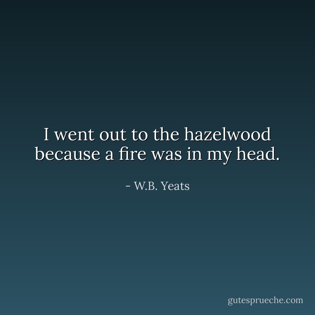 I went out to the hazelwood because a fire was in my head. - W.B. Yeats