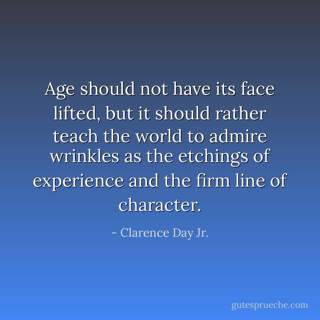 Age should not have its face lifted, but it should rather teach the world to admire wrinkles as the etchings of experience and the firm line of character. - Clarence Day Jr.