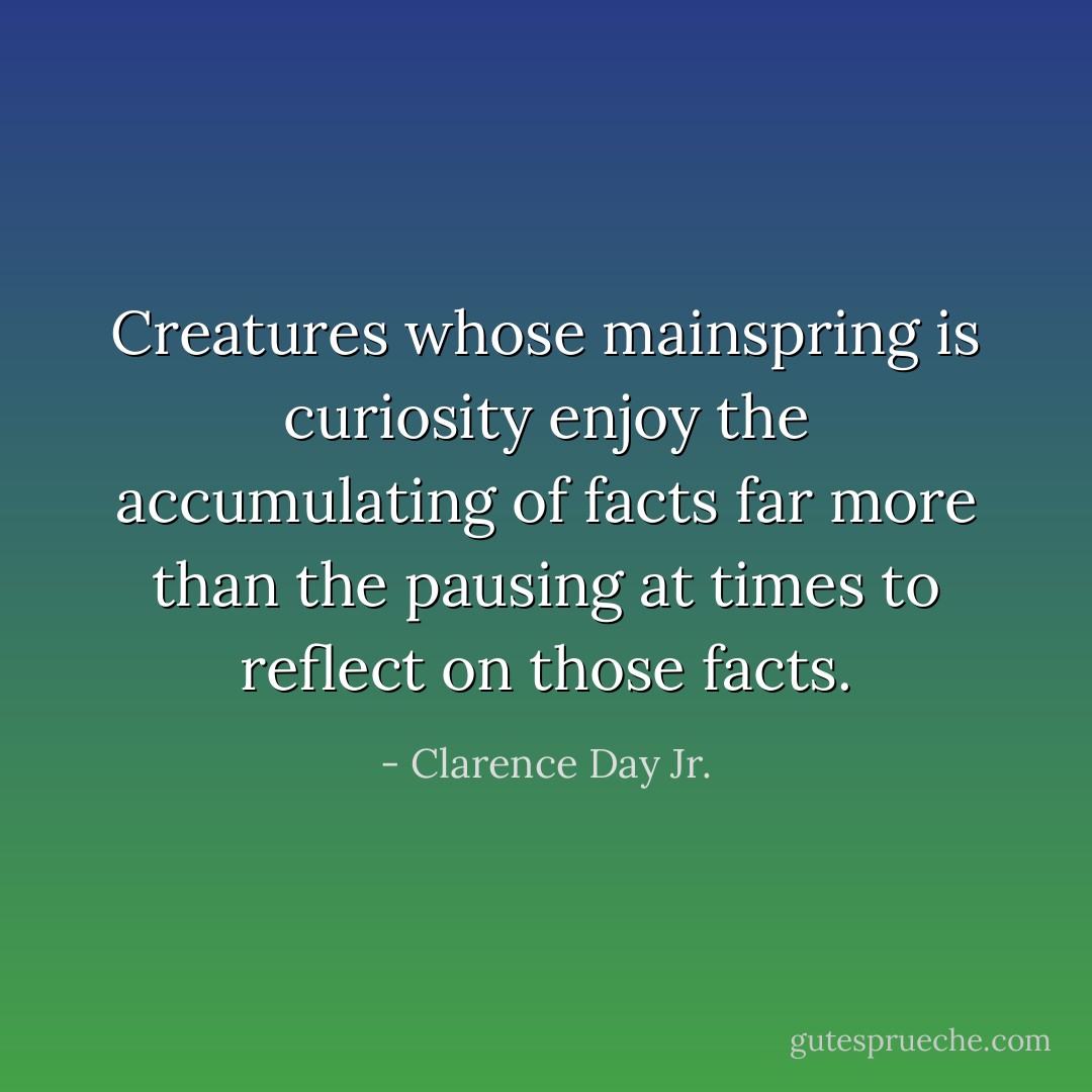 Creatures whose mainspring is curiosity enjoy the accumulating of facts far more than the pausing at times to reflect on those facts. - Clarence Day Jr.