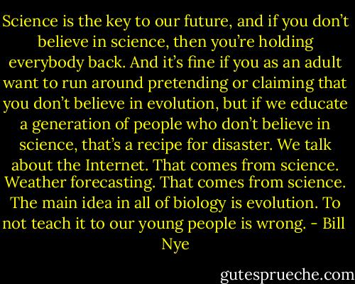 Science is the key to our future, and if you don’t believe in science, then you’re holding everybody back. And it’s fine if you as an adult want to run around pretending or claiming that you don’t believe in evolution, but if we educate a generation of people who don’t believe in science, that’s a recipe for disaster. We talk about the Internet. That comes from science. Weather forecasting. That comes from science. The main idea in all of biology is evolution. To not teach it to our young people is wrong. - Bill  Nye