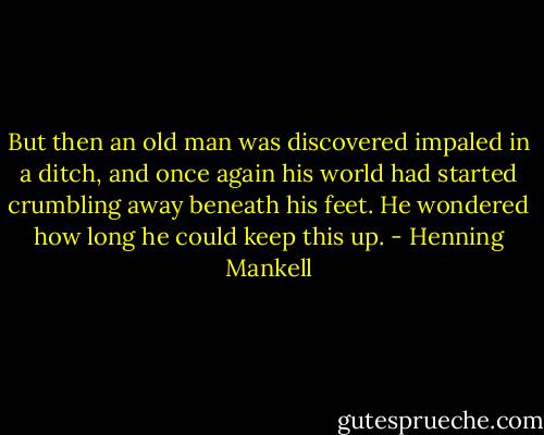 But then an old man was discovered impaled in a ditch, and once again his world had started crumbling away beneath his feet. He wondered how long he could keep this up. - Henning Mankell