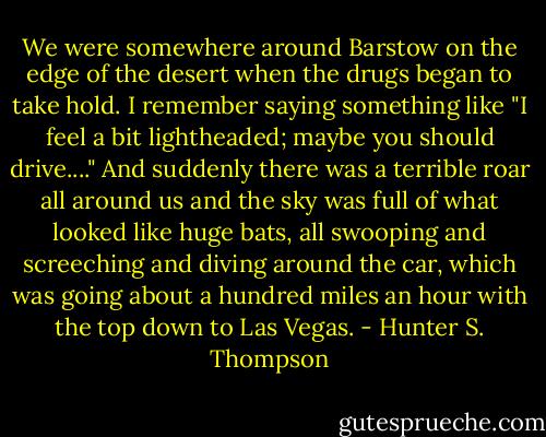 We were somewhere around Barstow on the edge of the desert when the drugs began to take hold. I remember saying something like "I feel a bit lightheaded; maybe you should drive...." And suddenly there was a terrible roar all around us and the sky was full of what looked like huge bats, all swooping and screeching and diving around the car, which was going about a hundred miles an hour with the top down to Las Vegas. - Hunter S. Thompson