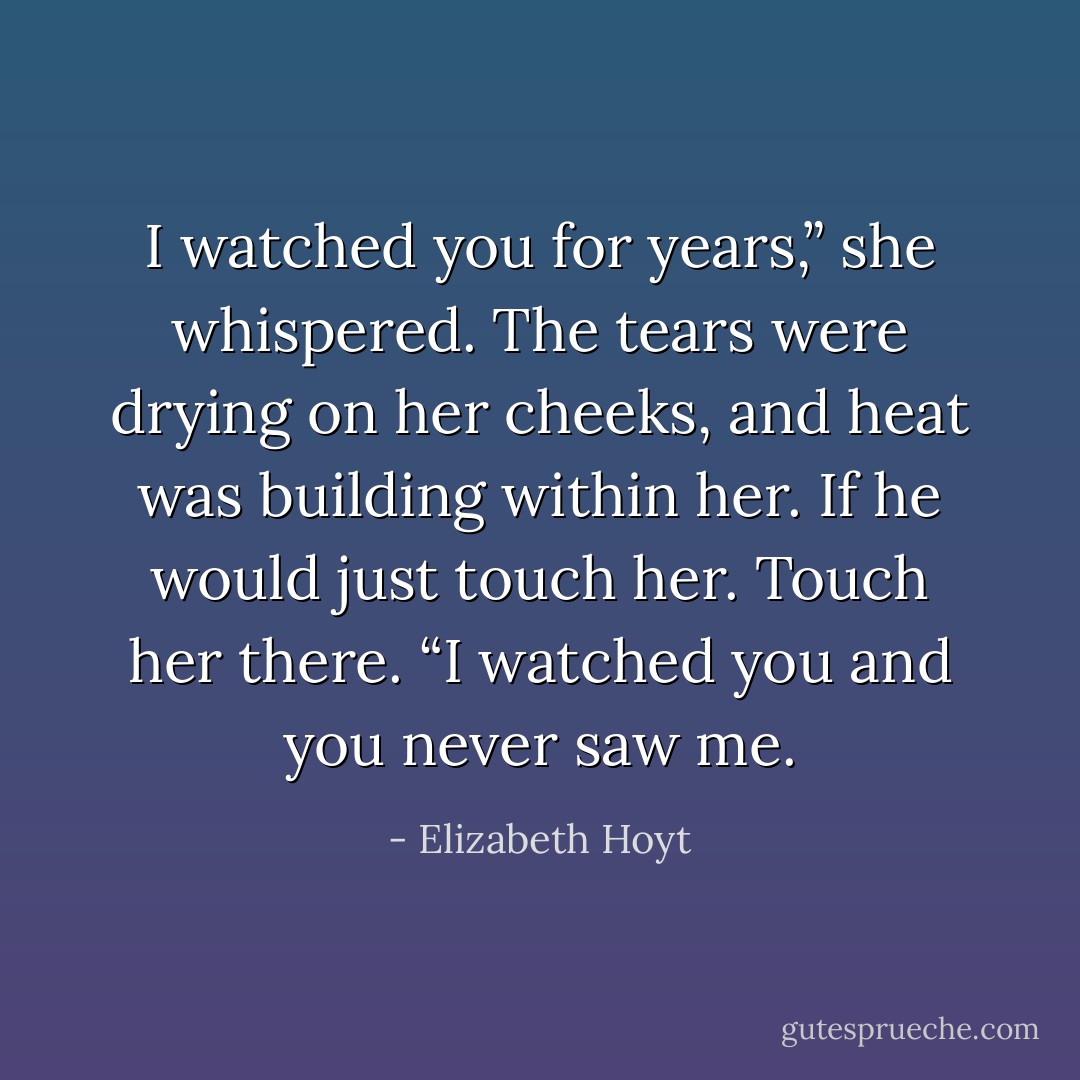 I watched you for years,” she whispered. The tears were drying on her cheeks, and heat was building within her. If he would just touch her. Touch her there. “I watched you and you never saw me. - Elizabeth Hoyt