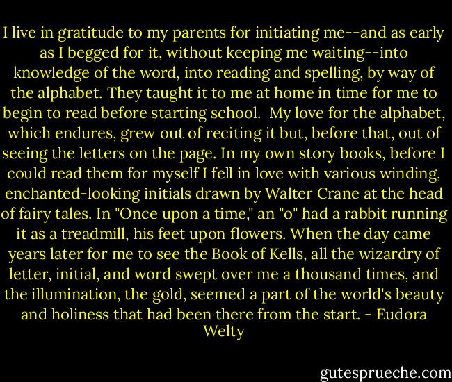 I live in gratitude to my parents for initiating me--and as early as I begged for it, without keeping me waiting--into knowledge of the word, into reading and spelling, by way of the alphabet. They taught it to me at home in time for me to begin to read before starting school. <br />My love for the alphabet, which endures, grew out of reciting it but, before that, out of seeing the letters on the page. In my own story books, before I could read them for myself I fell in love with various winding, enchanted-looking initials drawn by Walter Crane at the head of fairy tales. In "Once upon a time," an "o" had a rabbit running it as a treadmill, his feet upon flowers. When the day came years later for me to see the Book of Kells, all the wizardry of letter, initial, and word swept over me a thousand times, and the illumination, the gold, seemed a part of the world's beauty and holiness that had been there from the start. - Eudora Welty