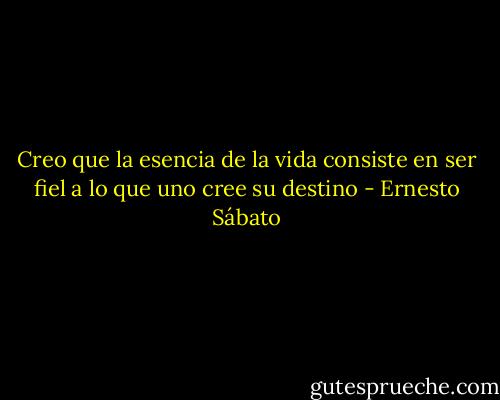 Creo que la esencia de la vida consiste en ser fiel a lo que uno cree su destino - Ernesto Sábato