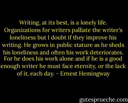 Writing, at its best, is a lonely life. Organizations for writers palliate the writer's loneliness but I doubt if they improve his writing. He grows in public stature as he sheds his loneliness and often his work deteriorates. For he does his work alone and if he is a good enough writer he must face eternity, or the lack of it, each day. - Ernest Hemingway