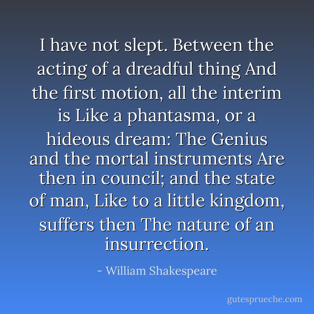 I have not slept.<br />Between the acting of a dreadful thing<br />And the first motion, all the interim is<br />Like a phantasma, or a hideous dream:<br />The Genius and the mortal instruments<br />Are then in council; and the state of man,<br />Like to a little kingdom, suffers then<br />The nature of an insurrection. - William Shakespeare