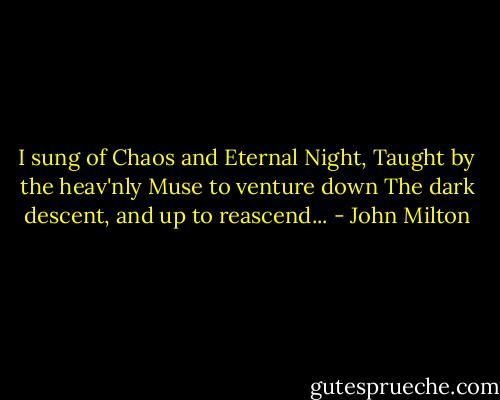 I sung of Chaos and Eternal Night,<br />Taught by the heav'nly Muse to venture down<br />The dark descent, and up to reascend... - John Milton