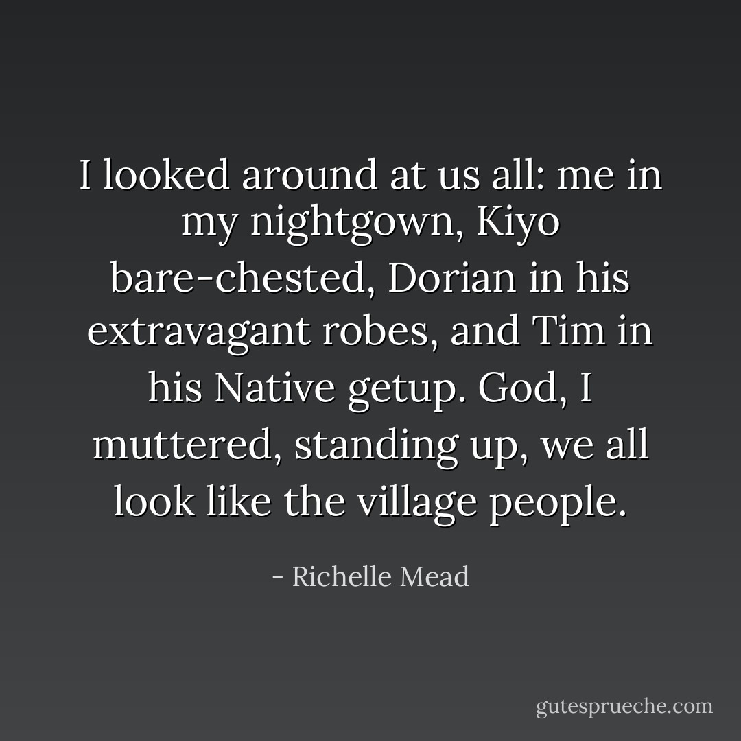 I looked around at us all: me in my nightgown, Kiyo bare-chested, Dorian in his extravagant robes, and Tim in his Native getup. God, I muttered, standing up, we all look like the village people. - Richelle Mead