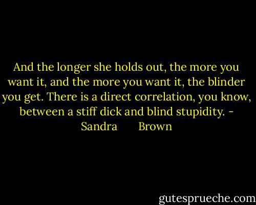 And the longer she holds out, the more you want it, and the more you want it, the blinder you get. There is a direct correlation, you know, between a stiff dick and blind stupidity. - Sandra       Brown